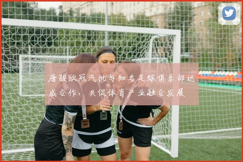 唐骏欧冠汽批与知名足球俱乐部达成合作，共促体育产业融合发展