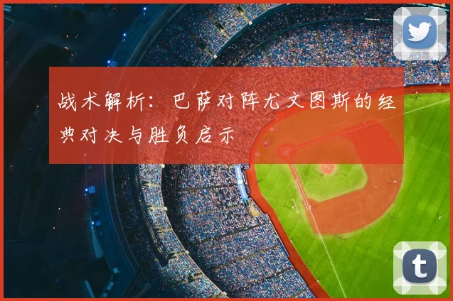 战术解析：巴萨对阵尤文图斯的经典对决与胜负启示