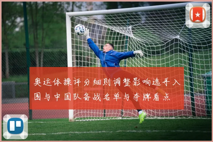 奥运体操评分细则调整影响选手入围与中国队备战名单与夺牌看点