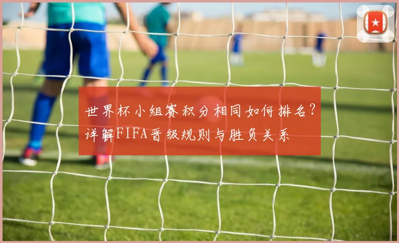 世界杯小组赛积分相同如何排名？详解FIFA晋级规则与胜负关系