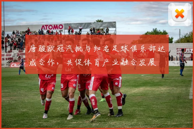 唐骏欧冠汽批与知名足球俱乐部达成合作，共促体育产业融合发展