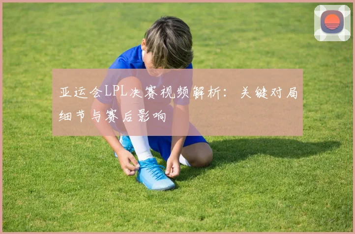 亚运会LPL决赛视频解析：关键对局细节与赛后影响