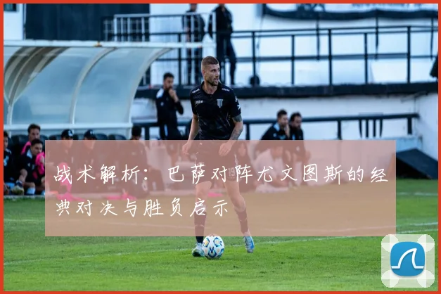 战术解析：巴萨对阵尤文图斯的经典对决与胜负启示