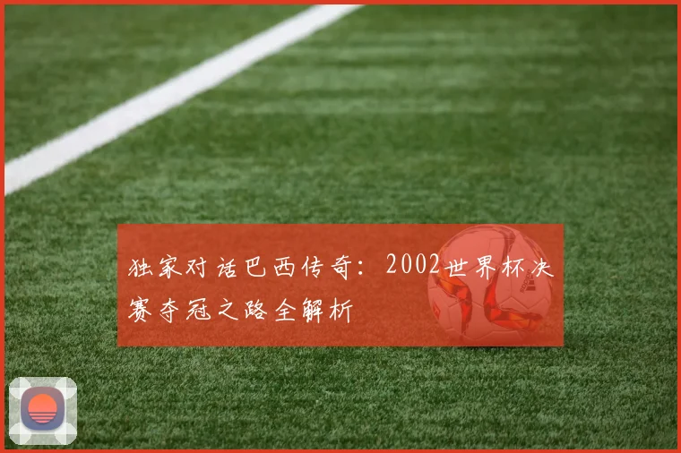 独家对话巴西传奇:2002世界杯决赛夺冠之路全解析