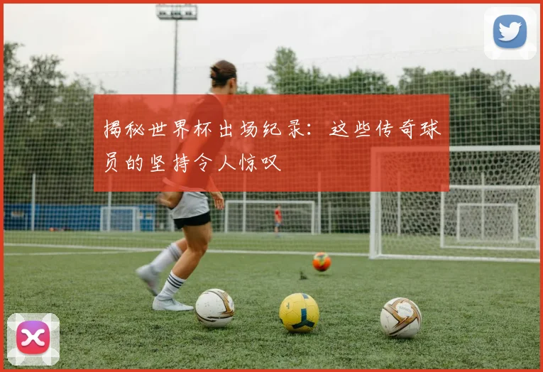 揭秘世界杯出场纪录:这些传奇球员的坚持令人惊叹