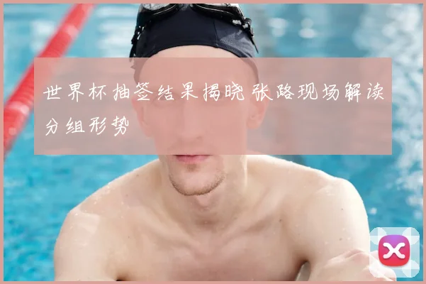 世界杯抽签结果揭晓 张路现场解读分组形势