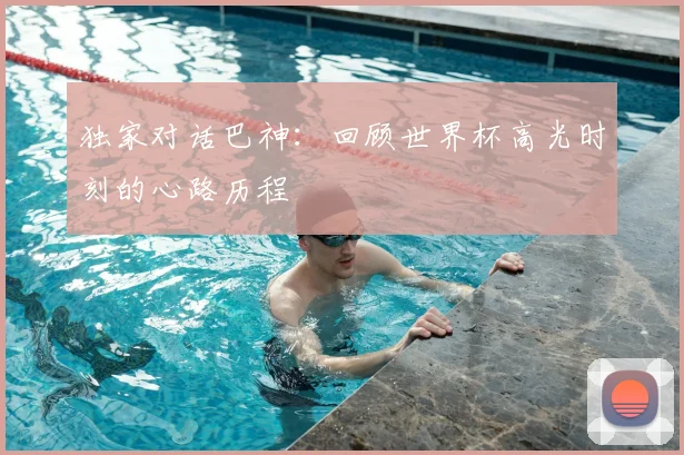 独家对话巴神:回顾世界杯高光时刻的心路历程