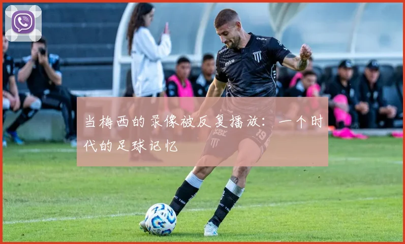 当梅西的录像被反复播放：一个时代的足球记忆