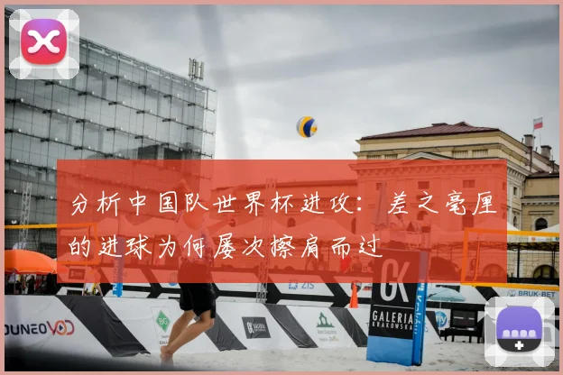 分析中国队世界杯进攻:差之毫厘的进球为何屡次擦肩而过