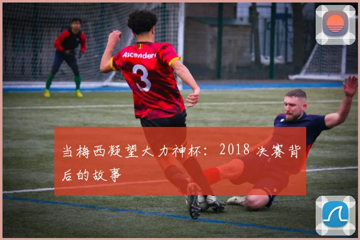当梅西凝望大力神杯：2018 决赛背后的故事