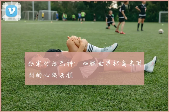 独家对话巴神:回顾世界杯高光时刻的心路历程