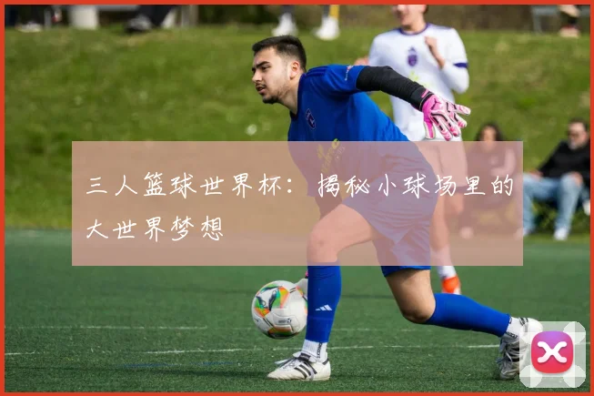 三人篮球世界杯:揭秘小球场里的大世界梦想
