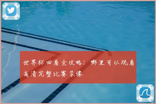 世界杯回看全攻略：哪里可以观看高清完整比赛录像