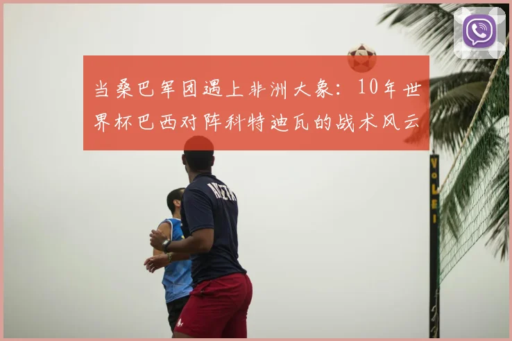 当桑巴军团遇上非洲大象：10年世界杯巴西对阵科特迪瓦的战术风云