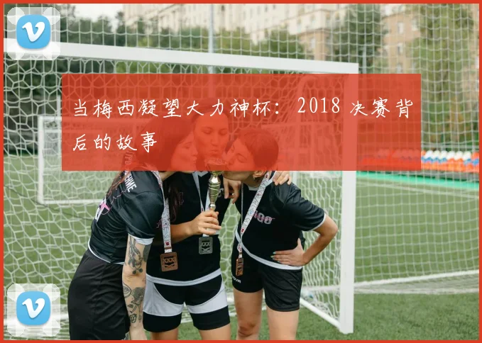 当梅西凝望大力神杯：2018 决赛背后的故事