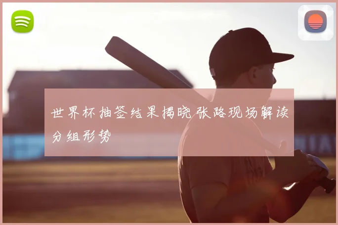 世界杯抽签结果揭晓 张路现场解读分组形势