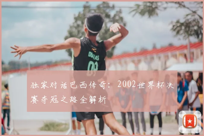 独家对话巴西传奇:2002世界杯决赛夺冠之路全解析