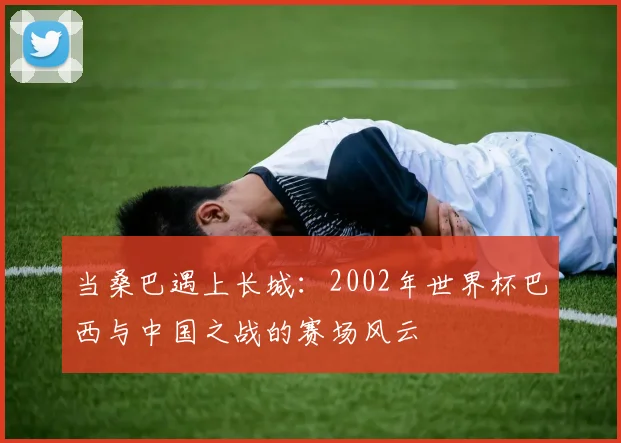 当桑巴遇上长城：2002年世界杯巴西与中国之战的赛场风云