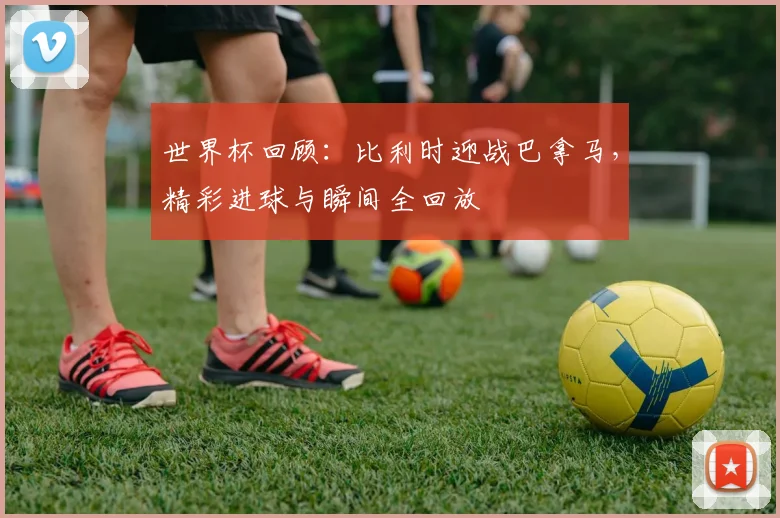 世界杯回顾：比利时迎战巴拿马，精彩进球与瞬间全回放