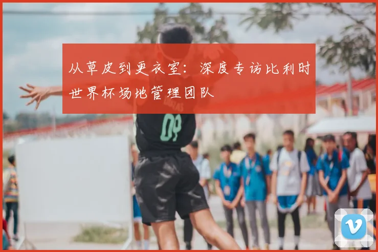 从草皮到更衣室：深度专访比利时世界杯场地管理团队