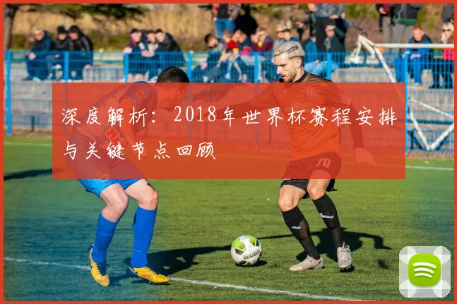 深度解析:2018年世界杯赛程安排与关键节点回顾