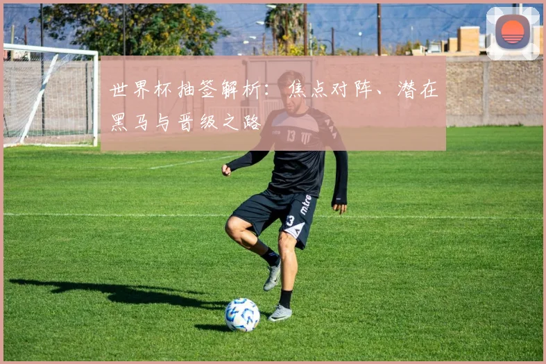 世界杯抽签解析：焦点对阵、潜在黑马与晋级之路
