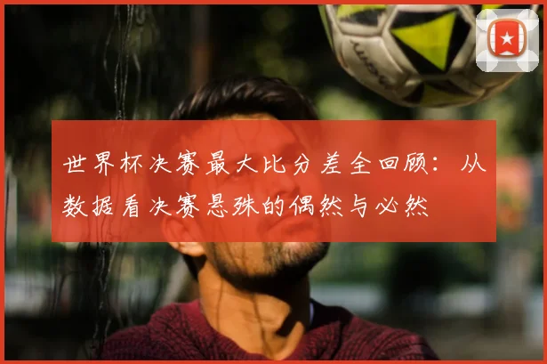 世界杯决赛最大比分差全回顾:从数据看决赛悬殊的偶然与必然