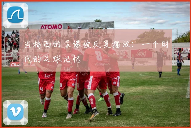 当梅西的录像被反复播放：一个时代的足球记忆