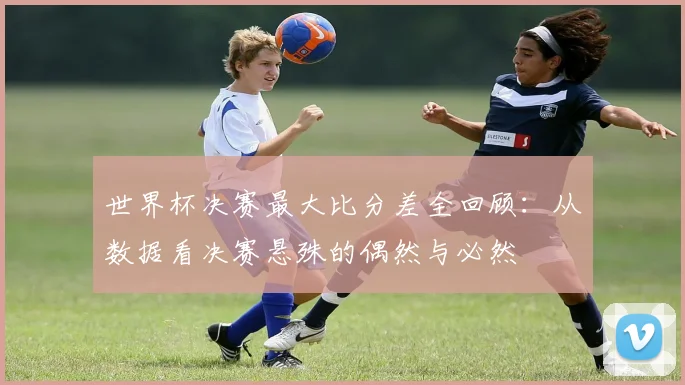 世界杯决赛最大比分差全回顾:从数据看决赛悬殊的偶然与必然